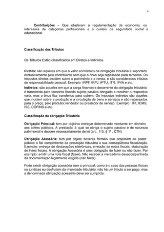 4 
Contribuições – Que objetivam a regulamentação da economia, os 
interesses de categorias profissionais e o custeio da seguridade social e 
educacional. 
Classificação dos Tributos 
Os Tributos Estão classificados em Diretos e Indiretos. 
Diretos: são aqueles em que o valor econômico da obrigação tributária é suportado 
exclusivamente pelo contribuinte sem que o ônus seja repassado para terceiros. Os 
impostos diretos incidem sobre o patrimônio e a renda, e são considerados tributos 
de responsabilidade pessoal. Exemplo: IRPF, IRPJ, IPTU, ITR, IPVA e etc. 
Indiretos: são aqueles em que a carga financeira decorrente da obrigação tributária 
é transferida para terceiros ficando sujeito passivo obrigado a recolher o respectivo 
valor, mas o ônus fica transferido para outrem. Os impostos indiretos são aqueles 
que incidem sobre a produção e a circulação de bens e serviços e são repassados 
para o preço, pelo produtor,vendedor ou prestador de serviço. Exemplo : IPI, ICMS, 
ISS, COFINS e etc. 
Classificação da obrigação Tributária 
Obrigação Principal: tem por objetivo entregar determinado montante em dinheiro 
aos cofres públicos. A prestação à qual se obriga o sujeito passivo é de natureza 
patrimonial e decorre necessariamente de lei (art., 113, § 1º , CTN) 
Obrigação Acessória: tem por objeto deveres formais que propiciam ao poder 
público o fiel cumprimento da prestação tributária e sua conseqüência fiscalização. 
Exemplo: entrega de declarações eletrônicas, emissão de notas fiscais, elaboração 
de livros fiscais. A obrigação Acessória é uma obrigação de fazer ou não fazer. Por 
exemplo: emitir uma nota fiscal (fazer). Não receber a mercadoria desacompanhada 
da documentação legalmente exigida (não fazer). 
Pode existir obrigação acessória sem a principal, como é o caso das pessoas físicas 
ou jurídicas eu desfrutam da imunidade tributária: não há um tributo a ser pago, mas 
a denominada obrigação acessória deve ser cumprida. 
 