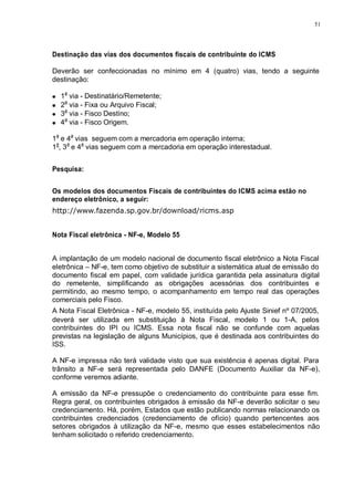 51 
Destinação das vias dos documentos fiscais de contribuinte do ICMS 
Deverão ser confeccionadas no mínimo em 4 (quatro) vias, tendo a seguinte 
destinação: 
1a via - Destinatário/Remetente; 
2a via - Fixa ou Arquivo Fiscal; 
3a via - Fisco Destino; 
4a via - Fisco Origem. 
1a e 4a vias seguem com a mercadoria em operação interna; 
1a, 3a e 4a vias seguem com a mercadoria em operação interestadual. 
Pesquisa: 
Os modelos dos documentos Fiscais de contribuintes do ICMS acima estão no 
endereço eletrônico, a seguir: 
http://www.fazenda.sp.gov.br/download/ricms.asp 
Nota Fiscal eletrônica - NF-e, Modelo 55 
A implantação de um modelo nacional de documento fiscal eletrônico a Nota Fiscal 
eletrônica – NF-e, tem como objetivo de substituir a sistemática atual de emissão do 
documento fiscal em papel, com validade jurídica garantida pela assinatura digital 
do remetente, simplificando as obrigações acessórias dos contribuintes e 
permitindo, ao mesmo tempo, o acompanhamento em tempo real das operações 
comerciais pelo Fisco. 
A Nota Fiscal Eletrônica - NF-e, modelo 55, instituída pelo Ajuste Sinief nº 07/2005, 
deverá ser utilizada em substituição à Nota Fiscal, modelo 1 ou 1-A, pelos 
contribuintes do IPI ou ICMS. Essa nota fiscal não se confunde com aquelas 
previstas na legislação de alguns Municípios, que é destinada aos contribuintes do 
ISS. 
A NF-e impressa não terá validade visto que sua existência é apenas digital. Para 
trânsito a NF-e será representada pelo DANFE (Documento Auxiliar da NF-e), 
conforme veremos adiante. 
A emissão da NF-e pressupõe o credenciamento do contribuinte para esse fim. 
Regra geral, os contribuintes obrigados à emissão da NF-e deverão solicitar o seu 
credenciamento. Há, porém, Estados que estão publicando normas relacionando os 
contribuintes credenciados (credenciamento de ofício) quando pertencentes aos 
setores obrigados à utilização da NF-e, mesmo que esses estabelecimentos não 
tenham solicitado o referido credenciamento. 
 