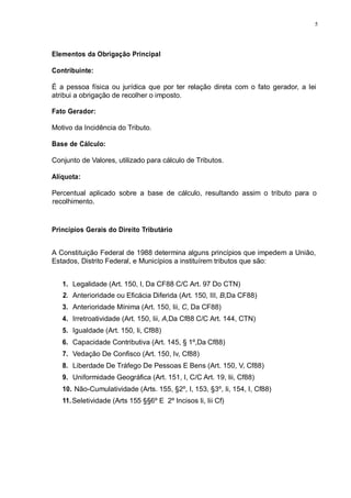 5 
Elementos da Obrigação Principal 
Contribuinte: 
É a pessoa física ou jurídica que por ter relação direta com o fato gerador, a lei 
atribui a obrigação de recolher o imposto. 
Fato Gerador: 
Motivo da Incidência do Tributo. 
Base de Cálculo: 
Conjunto de Valores, utilizado para cálculo de Tributos. 
Alíquota: 
Percentual aplicado sobre a base de cálculo, resultando assim o tributo para o 
recolhimento. 
Princípios Gerais do Direito Tributário 
A Constituição Federal de 1988 determina alguns princípios que impedem a União, 
Estados, Distrito Federal, e Municípios a instituírem tributos que são: 
1. Legalidade (Art. 150, I, Da CF88 C/C Art. 97 Do CTN) 
2. Anterioridade ou Eficácia Diferida (Art. 150, III, B,Da CF88) 
3. Anterioridade Mínima (Art. 150, Iii, C, Da CF88) 
4. Irretroatividade (Art. 150, Iii, A,Da Cf88 C/C Art. 144, CTN) 
5. Igualdade (Art. 150, Ii, Cf88) 
6. Capacidade Contributiva (Art. 145, § 1º,Da Cf88) 
7. Vedação De Confisco (Art. 150, Iv, Cf88) 
8. Liberdade De Tráfego De Pessoas E Bens (Art. 150, V, Cf88) 
9. Uniformidade Geográfica (Art. 151, I, C/C Art. 19, Iii, Cf88) 
10. Não-Cumulatividade (Arts. 155, §2º, I, 153, §3º, Ii, 154, I, Cf88) 
11. Seletividade (Arts 155 §§6º E 2º Incisos Ii, Iii Cf) 
 