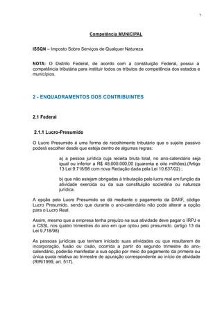 7 
Competência MUNICIPAL 
ISSQN – Imposto Sobre Serviços de Qualquer Natureza 
NOTA: O Distrito Federal, de acordo com a constituição Federal, possui a 
competência tributária para instituir todos os tributos de competência dos estados e 
municípios. 
2 - ENQUADRAMENTOS DOS CONTRIBUINTES 
2.1 Federal 
2.1.1 Lucro-Presumido 
O Lucro Presumido é uma forma de recolhimento tributário que o sujeito passivo 
poderá escolher desde que esteja dentro de algumas regras: 
a) a pessoa jurídica cuja receita bruta total, no ano-calendário seja 
igual ou inferior a R$ 48.000.000,00 (quarenta e oito milhões).(Artigo 
13 Lei 9.718/98 com nova Redação dada pela Lei 10.637/02) ; 
b) que não estejam obrigadas à tributação pelo lucro real em função da 
atividade exercida ou da sua constituição societária ou natureza 
jurídica. 
A opção pelo Lucro Presumido se dá mediante o pagamento da DARF, código 
Lucro Presumido, sendo que durante o ano-calendário não pode alterar a opção 
para o Lucro Real. 
Assim, mesmo que a empresa tenha prejuízo na sua atividade deve pagar o IRPJ e 
a CSSL nos quatro trimestres do ano em que optou pelo presumido. (artigo 13 da 
Lei 9.718/98) 
As pessoas jurídicas que tenham iniciado suas atividades ou que resultarem de 
incorporação, fusão ou cisão, ocorrida a partir do segundo trimestre do ano-calendário, 
poderão manifestar a sua opção por meio do pagamento da primeira ou 
única quota relativa ao trimestre de apuração correspondente ao início de atividade 
(RIR/1999, art. 517). 
 