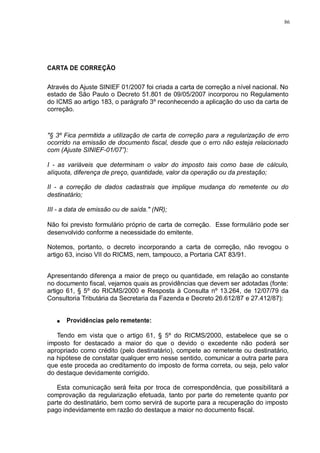 86 
CARTA DE CORREÇÃO 
Através do Ajuste SINIEF 01/2007 foi criada a carta de correção a nível nacional. No 
estado de São Paulo o Decreto 51.801 de 09/05/2007 incorporou no Regulamento 
do ICMS ao artigo 183, o parágrafo 3º reconhecendo a aplicação do uso da carta de 
correção. 
"§ 3º Fica permitida a utilização de carta de correção para a regularização de erro 
ocorrido na emissão de documento fiscal, desde que o erro não esteja relacionado 
com (Ajuste SINIEF-01/07”): 
I - as variáveis que determinam o valor do imposto tais como base de cálculo, 
alíquota, diferença de preço, quantidade, valor da operação ou da prestação; 
II - a correção de dados cadastrais que implique mudança do remetente ou do 
destinatário; 
III - a data de emissão ou de saída." (NR); 
Não foi previsto formulário próprio de carta de correção. Esse formulário pode ser 
desenvolvido conforme a necessidade do emitente. 
Notemos, portanto, o decreto incorporando a carta de correção, não revogou o 
artigo 63, inciso VII do RICMS, nem, tampouco, a Portaria CAT 83/91. 
Apresentando diferença a maior de preço ou quantidade, em relação ao constante 
no documento fiscal, vejamos quais as providências que devem ser adotadas (fonte: 
artigo 61, § 5º do RICMS/2000 e Resposta à Consulta nº 13.264, de 12/07/79 da 
Consultoria Tributária da Secretaria da Fazenda e Decreto 26.612/87 e 27.412/87): 
Providências pelo remetente: 
Tendo em vista que o artigo 61, § 5º do RICMS/2000, estabelece que se o 
imposto for destacado a maior do que o devido o excedente não poderá ser 
apropriado como crédito (pelo destinatário), compete ao remetente ou destinatário, 
na hipótese de constatar qualquer erro nesse sentido, comunicar a outra parte para 
que este proceda ao creditamento do imposto de forma correta, ou seja, pelo valor 
do destaque devidamente corrigido. 
Esta comunicação será feita por troca de correspondência, que possibilitará a 
comprovação da regularização efetuada, tanto por parte do remetente quanto por 
parte do destinatário, bem como servirá de suporte para a recuperação do imposto 
pago indevidamente em razão do destaque a maior no documento fiscal. 
 
