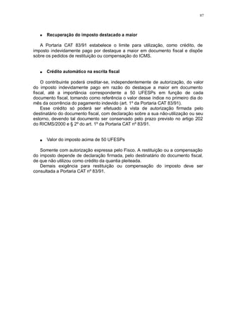 87 
Recuperação do imposto destacado a maior 
A Portaria CAT 83/91 estabelece o limite para utilização, como crédito, de 
imposto indevidamente pago por destaque a maior em documento fiscal e dispõe 
sobre os pedidos de restituição ou compensação do ICMS. 
Crédito automático na escrita fiscal 
O contribuinte poderá creditar-se, independentemente de autorização, do valor 
do imposto indevidamente pago em razão do destaque a maior em documento 
fiscal, até a importância correspondente a 50 UFESPs em função de cada 
documento fiscal, tomando como referência o valor desse índice no primeiro dia do 
mês da ocorrência do pagamento indevido (art. 1º da Portaria CAT 83/91). 
Esse crédito só poderá ser efetuado à vista de autorização firmada pelo 
destinatário do documento fiscal, com declaração sobre a sua não-utilização ou seu 
estorno, devendo tal documento ser conservado pelo prazo previsto no artigo 202 
do RICMS/2000 e § 2º do art. 1º da Portaria CAT nº 83/91. 
Valor do imposto acima de 50 UFESPs 
Somente com autorização expressa pelo Fisco. A restituição ou a compensação 
do imposto depende de declaração firmada, pelo destinatário do documento fiscal, 
de que não utilizou como crédito da quantia pleiteada. 
Demais exigência para restituição ou compensação do imposto deve ser 
consultada a Portaria CAT nº 83/91. 
 