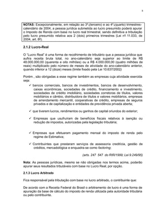 8 
NOTAS: Excepcionalmente, em relação ao 3º (terceiro) e ao 4º (quarto) trimestres-calendário 
de 2004, a pessoa jurídica submetida ao lucro presumido poderá apurar 
o Imposto de Renda com base no lucro real trimestral, sendo definitiva a tributação 
pelo lucro presumido relativa aos 2 (dois) primeiros trimestres (Lei nº 11.033, de 
2004, art. 8º). 
2.1.2 Lucro-Real 
O “Lucro Real” é uma forma de recolhimento de tributário que a pessoa jurídica que 
aufira receita bruta total, no ano-calendário seja superior ao limite de R$ 
48.000.000,00 (quarenta e oito milhões) ou a R$ 4.000.000,00 (quatro milhões de 
reais) multiplicado pelo número de meses de atividade do ano-calendário anterior, 
quando inferior a 12 (doze) meses (limite fixado pela Lei 10.637/2002) 
Porém , são obrigadas a esse regime também as empresas cuja atividade exercida 
seja: 
 bancos comerciais, bancos de investimentos, bancos de desenvolvimento, 
caixas econômicas, sociedades de crédito, financiamento e investimento, 
sociedades de crédito imobiliário, sociedades corretoras de títulos, valores 
mobiliários e câmbio, distribuidora de títulos e valores mobiliários, empresas 
de arrendamento mercantil, cooperativas de crédito, empresas de seguros 
privados e de capitalização e entidades de previdência privada aberta; 
 que tiverem lucros, rendimentos ou ganhos de capital oriundos do exterior; 
 Empresas que usufruíram de benefícios fiscais relativos à isenção ou 
redução de impostos, autorizadas pela legislação tributária; 
 Empresas que efetuaram pagamento mensal do imposto de renda pelo 
regime de Estimativa; 
 Contribuintes que prestaram serviços de assessoria creditícia, gestão de 
créditos, mercadológica e enquadra-se como factoring; 
(arts. 247 547 do RIR/1999; Lei 9.249/95) 
Nota: As pessoas jurídicas, mesmo se não obrigadas nos termos acima, poderão 
apurar seus resultados tributáveis com base no Lucro Real, por opção. 
2.1.3 Lucro Arbitrado 
Fica responsável pela tributação com base no lucro arbitrado, o contribuinte que: 
De acordo com a Receita Federal do Brasil o arbitramento de lucro é uma forma de 
apuração da base de cálculo do imposto de renda utilizada pela autoridade tributária 
ou pelo contribuinte. 
 