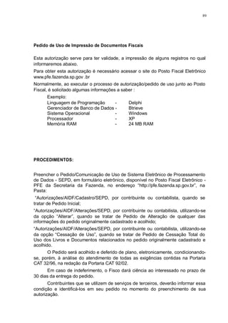 89 
Pedido de Uso de Impressão de Documentos Fiscais 
Esta autorização serve para ter validade, a impressão de alguns registros no qual 
informaremos abaixo. 
Para obter esta autorização é necessário acessar o site do Posto Fiscal Eletrônico 
www.pfe.fazenda.sp.gov .br 
Normalmente, ao executar o processo de autorização/pedido de uso junto ao Posto 
Fiscal, é solicitado algumas informações a saber : 
Exemplo: 
Linguagem de Programação - Delphi 
Gerenciador de Banco de Dados - Btrieve 
Sistema Operacional - Windows 
Processador - XP 
Memória RAM - 24 MB RAM 
PROCEDIMENTOS: 
Preencher o Pedido/Comunicação de Uso de Sistema Eletrônico de Processamento 
de Dados - SEPD, em formulário eletrônico, disponível no Posto Fiscal Eletrônico - 
PFE da Secretaria da Fazenda, no endereço “http://pfe.fazenda.sp.gov.br”, na 
Pasta: 
“Autorizações/AIDF/Cadastro/SEPD, por contribuinte ou contabilista, quando se 
tratar de Pedido Inicial; 
“Autorizações/AIDF/Alterações/SEPD, por contribuinte ou contabilista, utilizando-se 
da opção “Alterar”, quando se tratar de Pedido de Alteração de qualquer das 
informações do pedido originalmente cadastrado e acolhido; 
“Autorizações/AIDF/Alterações/SEPD, por contribuinte ou contabilista, utilizando-se 
da opção “Cessação de Uso”, quando se tratar de Pedido de Cessação Total do 
Uso dos Livros e Documentos relacionados no pedido originalmente cadastrado e 
acolhido. 
O Pedido será acolhido e deferido de plano, eletronicamente, condicionando-se, 
porém, à análise do atendimento de todas as exigências contidas na Portaria 
CAT 32/96, na redação da Portaria CAT 92/02. 
Em caso de indeferimento, o Fisco dará ciência ao interessado no prazo de 
30 dias da entrega do pedido. 
Contribuintes que se utilizem de serviços de terceiros, deverão informar essa 
condição e identificá-los em seu pedido no momento do preenchimento de sua 
autorização. 
 