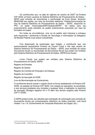 90 
Os contribuintes que, na data de vigência de Janeiro de 20034 da Portaria 
CAT 92/02, já forem usuários do Sistema Eletrônico de Processamento de Dados - 
SEPD para emissão de documentos e escrituração de livros fiscais, deveriam 
RENOVAR seu pedido, por meio do formulário eletrônico “Pedido/Comunicação de 
Uso de Sistema Eletrônico de Processamento de Dados – SEPD”, disponível no 
PFE, na pasta “Autorização/AIDF/Cadastro/SEPD”. Os dados para seu 
preenchimento serão extraídos do pedido anteriormente autorizado por meio de 
formulário em papel. 
Em todas as circunstâncias, uma via do pedido será impressa e entregue 
pelo requerente / declarante à Divisão de Tecnologia e Informações da Delegacia 
da Receita Federal a que estiver subordinado. 
Fica dispensado da autorização aqui tratada, o contribuinte que, use 
exclusivamente equipamento Emissor de Cupom Fiscal e não seja usuário do 
Sistema Eletrônico de Processamento de Dados – SEPD, para emissão de outros 
documentos fiscais ou escrituração de Documentos fiscais que podem ser emitidos 
pelo Sistema Eletrônico de Processamento de Dados -SEPD:livros fiscais. 
Livros Fiscais que podem ser emitidos pelo Sistema Eletrônico de 
Processamento de Dados -SEPD: 
Registro de Entradas 
Registro de Saídas 
Registro de Controle da Produção e do Estoque 
Registro de Inventário 
Registro de Apuração do ICMS 
Livro de Movimentação de Combustíveis 
O contribuinte deverá manter o registro fiscal na forma estabelecida na Portaria CAT 
32/96, na redação da Portaria CAT 92/02, com relação às operações, às aquisições 
e aos serviços prestados e/ou tomados a qualquer título e realizados no exercício 
de apuração (Sintegra registros 54 e 75 além dos demais exigidos pela Portaria 
CAT nº 32/96). 
O SEPD poderá ainda, ser utilizado para solicitação de autorização para emissão de 
documentos fiscais por processamento eletrônico de dados (exemplo: nota fiscal 
modelo 1 ou 1-A, Conhecimento de Transporte Rodoviário de Cargas, etc.) 
4 Convênio ICMS – 142/02 de 13 de Dezembro de 2002. 
 