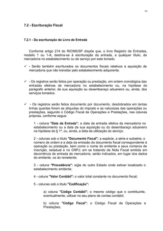 91 
7.2 - Escrituração Fiscal 
7.2.1 - Da escrituração do Livro de Entrada 
Conforme artigo 214 do RICMS/SP dispõe que, o livro Registro de Entradas, 
modelo 1 ou 1-A, destina-se à escrituração da entrada, a qualquer título, de 
mercadoria no estabelecimento ou de serviço por este tomado 
 - Serão também escriturados os documentos fiscais relativos a aquisição de 
mercadoria que não transitar pelo estabelecimento adquirente. 
 - Os registros serão feitos por operação ou prestação, em ordem cronológica das 
entradas efetivas de mercadoria no estabelecimento ou, na hipótese do 
parágrafo anterior, de sua aquisição ou desembaraço aduaneiro ou, ainda, dos 
serviços tomados. 
 - Os registros serão feitos documento por documento, desdobrados em tantas 
linhas quantas forem as alíquotas do imposto e as naturezas das operações ou 
prestações, segundo o Código Fiscal de Operações e Prestações, nas colunas 
próprias, conforme segue: 
1 - coluna "Data da Entrada": a data da entrada efetiva da mercadoria no 
estabelecimento ou a data da sua aquisição ou do desembaraço aduaneiro 
na hipótese do § 1º, ou, ainda, a data da utilização do serviço; 
2 - colunas sob o título "Documento Fiscal": a espécie, a série e subsérie, o 
número de ordem e a data da emissão do documento fiscal correspondente à 
operação ou prestação, bem como o nome do emitente e seus números de 
inscrição, estadual e no CNPJ; em se tratando de Nota Fiscal emitida em 
decorrência de entrada de mercadoria, serão indicados, em lugar dos dados 
do emitente, os do remetente; 
3 - coluna "Procedência": sigla do outro Estado onde estiver localizado o 
estabelecimento emitente; 
4 - coluna "Valor Contábil": o valor total constante no documento fiscal; 
5 - colunas sob o título "Codificação": 
a) coluna "Código Contábil": o mesmo código que o contribuinte, 
eventualmente, utilizar no seu plano de contas contábil; 
b) coluna "Código Fiscal": o Código Fiscal de Operações e 
Prestações; 
 
