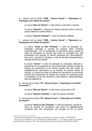 92 
6 - colunas sob os títulos "ICMS - Valores Fiscais" e "Operações ou 
Prestações com Crédito de Imposto": 
a) coluna "Base de Cálculo": o valor sobre o qual incidir o imposto; 
b) coluna "Alíquota": a alíquota do imposto aplicada sobre a base de 
cálculo referida na alínea anterior; 
c) coluna "Imposto Creditado": o valor do imposto creditado; 
7 - colunas sob os títulos "ICMS - Valores Fiscais" e "Operações ou 
Prestações sem Crédito do Imposto": 
a) coluna "Isenta ou Não Tributada": o valor da operação ou 
prestação, deduzida a parcela do Imposto sobre Produtos 
Industrializados - IPI, se consignada no documento fiscal, quando se 
tratar de mercadoria ou serviço cuja saída ou prestação tiver sido 
beneficiada com isenção ou estiver amparada por não-incidência5, 
bem como, ocorrendo a hipótese, o valor da parcela correspondente à 
redução da base de cálculo; 
b) coluna "Outras": o valor da operação ou prestação, deduzida a 
parcela do IPI, se consignada no documento fiscal, quando se tratar de 
entrada de mercadoria ou de serviço tomado que não confira ao 
estabelecimento destinatário ou ao tomador do serviço crédito do 
imposto, ou quando se tratar de entrada de mercadoria ou de serviço 
tomado sem lançamento do imposto por ocasião da respectiva saída 
ou prestação, por ter sido atribuída a outra pessoa a responsabilidade 
pelo seu pagamento; 
8 - colunas sob os títulos "IPI - Valores Fiscais" e "Operações com Crédito 
do Imposto":6 
a) coluna "Base de Cálculo": o valor sobre o qual incidir o IPI; 
b) coluna "Imposto Creditado": o valor do imposto creditado; 
9 - colunas sob os títulos "IPI - Valores Fiscais" e "Operações sem Crédito 
do Imposto": 
a) coluna "Isenta ou Não Tributada": o valor da operação, quando se 
tratar de entrada de mercadoria cuja saída do estabelecimento 
remetente tiver sido beneficiada com isenção do IPI ou estiver 
5 As operações que ampara por não-incidência estão dispostas nos termos do artigo 7º do RICMS/SP 
6 Neste caso, será utilizado o Livro de Registro de Entrada Modelo 1. O uso desses campos será quando o 
contribuinte estiver sujeito ao IPI . Assim, está amparado nos termos do artigo 378 do Decreto 4.544/02 
 
