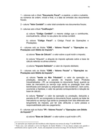 94 
1 - colunas sob o título "Documento Fiscal": a espécie, a série e subsérie, 
os números de ordem, inicial e final, e a data da emissão dos documentos 
fiscais; 
2 - coluna "Valor Contábil": o valor total constante nos documentos fiscais; 
3 - colunas sob o título "Codificação": 
a) coluna "Código Contábil": o mesmo código que o contribuinte, 
eventualmente, utilizar no seu plano de contas contábil; 
b) coluna "Código Fiscal": o Código Fiscal de Operações e 
Prestações; 
4 - colunas sob os títulos "ICMS - Valores Fiscais" e "Operações ou 
Prestações com Débito do Imposto": 
a) coluna "Base de Cálculo": o valor sobre o qual incidir o imposto; 
b) coluna "Alíquota": a alíquota do imposto aplicada sobre a base de 
cálculo referida na alínea anterior; 
c) coluna "Imposto Debitado": o valor do imposto debitado; 
5 - colunas sob os títulos "ICMS - Valores Fiscais" e "Operações ou 
Prestações sem Débito do Imposto": 
a) coluna "Isenta ou Não Tributada": o valor da operação ou 
prestação, deduzida a parcela do Imposto sobre Produtos 
Industrializados - IPI, se consignada no documento fiscal, quando se 
tratar de mercadoria ou serviço cuja saída ou prestação tiver sido 
beneficiada com isenção ou amparada por não-incidência8, bem como, 
ocorrendo a hipótese, o valor da parcela correspondente à redução da 
base de cálculo; 
b) coluna "Outras": o valor da operação ou prestação, deduzida a 
parcela do IPI, se consignada no documento fiscal, quando se tratar de 
mercadoria ou serviço cuja saída ou prestação tiver sido efetivada sem 
lançamento do imposto, por ter sido atribuída a outra pessoa a 
responsabilidade pelo seu pagamento; 
6 - colunas sob os títulos "IPI - Valores Fiscais" e "Operações com Débito 
do Imposto":9 
a) coluna "Base de Cálculo": o valor sobre o qual incidir o IPI; 
8 As operações que ampara por não-incidência estão dispostas nos termos do artigo 7º do RICMS/SP 
9 Neste caso, será utilizado o Livro de Registro de Saída Modelo 2. O uso desses campos será quando o 
contribuinte estiver sujeito ao IPI . Assim, está amparado nos termos do artigo 381 do Decreto 4.544/02. 
 