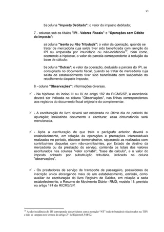 95 
b) coluna "Imposto Debitado": o valor do imposto debitado; 
7 - colunas sob os títulos "IPI - Valores Fiscais" e "Operações sem Débito 
do Imposto": 
a) coluna "Isenta ou Não Tributada": o valor da operação, quando se 
tratar de mercadoria cuja saída tiver sido beneficiada com isenção do 
IPI ou amparada por imunidade ou não-incidência10, bem como, 
ocorrendo a hipótese, o valor da parcela correspondente à redução da 
base de cálculo; 
b) coluna "Outras": o valor da operação, deduzida a parcela do IPI, se 
consignada no documento fiscal, quando se tratar de mercadoria cuja 
saída do estabelecimento tiver sido beneficiada com suspensão do 
recolhimento daquele imposto; 
8 - coluna "Observações": informações diversas. 
 - Na hipótese do inciso III ou IV do artigo 182 do RICMS/SP, a ocorrência 
deverá ser indicada na coluna "Observações", nas linhas correspondentes 
aos registros do documento fiscal original e do complementar. 
 - A escrituração do livro deverá ser encerrada no último dia do período de 
apuração; inexistindo documento a escriturar, essa circunstância será 
mencionada. 
 - Após a escrituração de que trata o parágrafo anterior, deverá o 
estabelecimento, em relação às operações e prestações interestaduais 
realizadas no período, elaborar demonstrativo, separando as realizadas com 
contribuintes daquelas com não-contribuintes, por Estado de destino da 
mercadoria ou da prestação do serviço, contendo os totais dos valores 
escriturados nas colunas "valor contábil", "base de cálculo", e o valor do 
imposto cobrado por substituição tributária, indicado na coluna 
"observações". 
 - Os prestadores de serviço de transporte de passageiro, possuidores de 
inscrição única abrangendo mais de um estabelecimento, emitirão, como 
auxiliar de escrituração do livro Registro de Saídas, em relação a cada 
estabelecimento, o Resumo de Movimento Diário - RMD, modelo 18, previsto 
no artigo 174 do RICMS/SP. 
10 A não-incidência do IPI corresponde aos produtos com a notação “NT” (não-tributados) relacionados na TIPI 
e não se ampara nos termos do artigo 2º do Decreto4.544/02. 
 