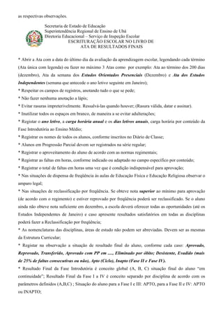 as respectivas observações.

                Secretaria de Estado de Educação
                Superintendência Regional de Ensino de Ubá
                Diretoria Educacional – Serviço de Inspeção Escolar
                             ESCRITURAÇÃO ESCOLAR NO LIVRO DE
                                    ATA DE RESULTADOS FINAIS

* Abrir a Ata com a data do último dia da avaliação da aprendizagem escolar, legendando cada término
(Ata única com legenda) ou fazer no máximo 3 Atas como por exemplo: Ata ao término dos 200 dias
(dezembro), Ata da semana dos Estudos Orientados Presenciais (Dezembro) e Ata dos Estudos
Independentes (semana que antecede o ano letivo seguinte em Janeiro);
* Respeitar os campos de registros, anotando tudo o que se pede;
* Não fazer nenhuma anotação a lápis;
* Evitar rasuras impreterivelmente. Ressalvá-las quando houver; (Rasura válida, datar e assinar).
* Inutilizar todos os espaços em branco, de maneira a se evitar adulterações;
* Registar o ano letivo, a carga horária anual e os dias letivos anuais, carga horária por conteúdo da
Fase Introdutória ao Ensino Médio;
* Registrar os nomes de todos os alunos, conforme inscritos no Diário de Classe;
* Alunos em Progressão Parcial devem ser registrados na série regular;
* Registrar o aproveitamento do aluno de acordo com as normas regimentais;
* Registrar as faltas em horas, conforme indicado ou adaptado no campo específico por conteúdo;
* Registrar o total de faltas em horas uma vez que é condição indispensável para aprovação;
* Nas situações de dispensa de freqüência às aulas de Educação Física e Educação Religiosa observar o
amparo legal;
* Nas situações de reclassificação por freqüência. Se obteve nota superior ao mínimo para aprovação
(de acordo com o regimento) e estiver reprovado por freqüência poderá ser reclassificado. Se o aluno
ainda não obteve nota suficiente em dezembro, a escola deverá oferecer todas as oportunidades (até os
Estudos Independentes de Janeiro) e caso apresente resultados satisfatórios em todas as disciplinas
poderá fazer a Reclassificação por freqüência;
* As nomenclaturas das disciplinas, áreas de estudo não podem ser abreviadas. Devem ser as mesmas
da Estrutura Curricular;
* Registar na observação a situação de resultado final do aluno, conforme cada caso: Aprovado,
Reprovado, Transferido, Aprovado com PP em ...., Eliminado por óbito; Desistente, Evadido (mais
de 25% de faltas consecutivas ou não), Apto (Ciclo), Inapto (Fase II e Fase IV).
* Resultado Final da Fase Introdutória é conceito global (A, B, C) situação final do aluno “em
continuidade”; Resultado Final da Fase I a IV é conceito separado por disciplina de acordo com os
parâmetros definidos (A,B,C) ; Situação do aluno para a Fase I e III: APTO, para a Fase II e IV: APTO
ou INAPTO;
 