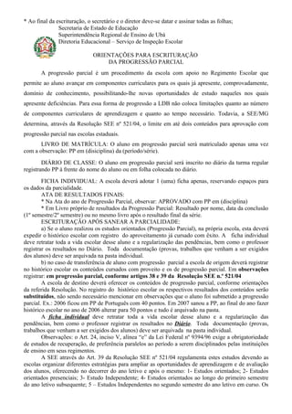 * Ao final da escrituração, o secretário e o diretor deve-se datar e assinar todas as folhas;
               Secretaria de Estado de Educação
               Superintendência Regional de Ensino de Ubá
               Diretoria Educacional – Serviço de Inspeção Escolar

                              ORIENTAÇÕES PARA ESCRITURAÇÃO
                                  DA PROGRESSÃO PARCIAL
       A progressão parcial é um procedimento da escola com apoio no Regimento Escolar que
permite ao aluno avançar em componentes curriculares para os quais já apresente, comprovadamente,
domínio de conhecimento, possibilitando-lhe novas oportunidades de estudo naqueles nos quais
apresente deficiências. Para essa forma de progressão a LDB não coloca limitações quanto ao número
de componentes curriculares de aprendizagem e quanto ao tempo necessário. Todavia, a SEE/MG
determina, através da Resolução SEE nº 521/04, o limite em até dois conteúdos para aprovação com
progressão parcial nas escolas estaduais.
       LIVRO DE MATRÍCULA: O aluno em progressão parcial será matriculado apenas uma vez
com a observação: PP em (disiciplina) da (período/série).
        DIÁRIO DE CLASSE: O aluno em progressão parcial será inscrito no diário da turma regular
registrando PP à frente do nome do aluno ou em folha colocada no diário.
        FICHA INDIVIDUAL: A escola deverá adotar 1 (uma) ficha apenas, reservando espaços para
os dados da parcialidade.
        ATA DE RESULTADOS FINAIS:
        * Na Ata do ano de Progressão Parcial, observar: APROVADO com PP em (disciplina)
        * Em Livro próprio de resultados da Progressão Parcial: Resultado por nome, data da conclusão
(1º semestre/2º semestre) ou no mesmo livro após o resultado final da série.
        ESCRITURAÇÃO APÓS SANEAR A PARCIALIDADE:
        a) Se o aluno realizou os estudos orientados (Progressão Parcial), na própria escola, esta deverá
expedir o histórico escolar com registro do aproveitamento já cursado com êxito. A ficha individual
deve retratar toda a vida escolar desse aluno e a regularização das pendências, bem como o professor
registrar os resultados no Diário. Toda documentação (provas, trabalhos que venham a ser exigidos
dos alunos) deve ser arquivada na pasta individual.
        b) no caso de transferência de aluno com progressão parcial a escola de origem deverá registrar
no histórico escolar os conteúdos cursados com proveito e os de progressão parcial. Em observações
registrar: em progressão parcial, conforme artigos 38 e 39 da Resolução SEE n.º 521/04
        A escola de destino deverá oferecer os conteúdos de progressão parcial, conforme orientações
da referida Resolução. No registro do histórico escolar os respectivos resultados dos conteúdos serão
substituídos, não sendo necessário mencionar em observações que o aluno foi submetido a progressão
parcial. Ex.: 2006 ficou em PP de Português com 40 pontos. Em 2007 sanou a PP, ao final do ano fazer
histórico escolar no ano de 2006 alterar para 50 pontos e tudo é arquivado na pasta.
        A ficha individual deve retratar toda a vida escolar desse aluno e a regularização das
pendências, bem como o professor registrar os resultados no Diário. Toda documentação (provas,
trabalhos que venham a ser exigidos dos alunos) deve ser arquivada na pasta individual.
        Observações: o Art. 24, inciso V, alínea “e” da Lei Federal nº 9394/96 exige a obrigatoriedade
de estudos de recuperação, de preferência paralelos ao período a serem disciplinados pelas instituições
de ensino em seus regimentos.
        A SEE através do Art. 39 da Resolução SEE nº 521/04 regulamenta estes estudos devendo as
escolas organizar diferentes estratégias para ampliar as oportunidades de aprendizagem e de avaliação
dos alunos, oferecendo no decorrer do ano letivo e após o mesmo: 1- Estudos orientados; 2- Estudos
orientados presenciais; 3- Estudo Independente; 4- Estudos orientados ao longo do primeiro semestre
do ano letivo subsequente; 5 – Estudos Independentes no segundo semestre do ano letivo em curso. Os
 