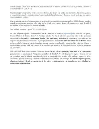aun en la vejez. (Prov. 22:6) Sus huesos, dice el santo Job, se llenarán con los vicios de su juventud, y dormirán
con él en el polvo. (Job.20:11)
Cuando una persona joven ha vivido con malos hábitos, los llevará a la tumba. Las impurezas, blasfemias y odios,
a los que se acostumbró en su juventud, lo acompañarán hasta la tumba, y dormirán con él hasta que sus huesos
sean reducidos a cenizas.
Corrige a tu hijo mientras haya esperanza;si no, tu seráselresponsable de su muerte (Prov.19:18) Es muy sencillo,
cuando son pequeños, entrenar a los hijos en la virtud, pero cuando llegan a la madurez, es igual de difícil
corregirles, si han adoptado los hábitos del vicio.
San Alfonso María de Ligorio, Doctor de la Iglesia
En 1944, enplena Segunda Guerra Mundial, Pío XII publicaba la encíclica Mystici corporis, dedicada a la Iglesia,
Cuerpo Místico de Cristo, decía:" el Pontífice añadía: "se ha de advertir que, sobre todo en las presentes
circunstancias, los padres y madres de familia y los padrinos y madrinas de bautismo, y especialmente, los
seglares que prestan su cooperación a la jerarquía eclesiástica para dilatar el reino del divino Redentor, tienen
en la sociedad cristiana un puesto honorífico, aunque muchas veces humilde, y que también ellos con el favor y
ayuda de Dios pueden subir a la cumbre de la santidad, que nunca ha de faltar en la Iglesia, según las promesas
de Jesucristo".
El Papa Pacelli decía: especialmente en nuestro tiempo, la tarea de testimoniar y transmitir la fe a las nuevas
generaciones es una tarea de "los padres y madres de familia". Ya a lo largo de los siglos y todavía hoy en
varios países, ante la falta de sacerdotes, la fe se ha mantenido viva gracias a los padres y madres, y a los
catequistas que han dedicado y a menudo sacrificado su vida por ello. Sin embargo, hoy en día, la participación,
el reconocimiento y la plena valoración de los laicos es una urgencia y a menudo una necesidad en las
sociedades secularizadas.
 