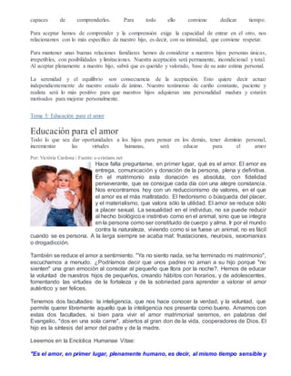 capaces de comprenderles. Para todo ello conviene dedicar tiempo.
Para aceptar hemos de comprender y la comprensión exige la capacidad de entrar en el otro, nos
relacionamos con lo más específico de nuestro hijo, es decir, con su intimidad, que conviene respetar.
Para mantener unas buenas relaciones familiares hemos de considerar a nuestros hijos personas únicas,
irrepetibles, con posibilidades y limitaciones. Nuestra aceptación será permanente, incondicional y total.
Al aceptar plenamente a nuestro hijo, sabrá que es querido y valorado, base de su auto estima personal.
La serenidad y el equilibrio son consecuencia de la aceptación. Esto quiere decir actuar
independientemente de nuestro estado de ánimo. Nuestro testimonio de cariño constante, paciente y
realista será lo más positivo para que nuestros hijos adquieran una personalidad madura y estarán
motivados para mejorar personalmente.
Tema 3: Educación para el amor
Educación para el amor
Todo lo que sea dar oportunidades a los hijos para pensar en los demás, tener dominio personal,
incrementar las virtudes humanas, será educar para el amor
Por: Victòria Cardona | Fuente: e-cristians.net
Hace falta preguntarse, en primer lugar, qué es el amor. El amor es
entrega, comunicación y donación de la persona, plena y definitiva.
En el matrimonio esta donación es absoluta, con fidelidad
perseverante, que se consigue cada día con una alegre constancia.
Nos encontramos hoy con un reduccionismo de valores, en el que
el amor es el más maltratado. El hedonismo o búsqueda del placer,
y el materialismo, que valora sólo la utilidad. El amor se reduce sólo
a placer sexual. La sexualidad en el individuo, no se puede reducir
al hecho biológico e instintivo como en el animal, sino que se integra
en la persona como ser constituido de cuerpo y alma. Ir por el mundo
contra la naturaleza, viviendo como si se fuese un animal, no es fácil
cuando se es persona. A la larga siempre se acaba mal: frustaciones, neurosis, sexomanias
o drogadicción.
También se reduce el amor a sentimiento. "Ya no siento nada, se ha terminado mi matrimonio",
escuchamos a menudo. ¿Podríamos decir que unos padres no aman a su hijo porque "no
sienten" una gran emoción al consolar al pequeño que llora por la noche?. Hemos de educar
la voluntad de nuestros hijos de pequeños, creando hábitos con horarios, y de adolescentes,
fomentando las virtudes de la fortaleza y de la sobriedad para aprender a valorar el amor
auténtico y ser felices.
Tenemos dos facultades: la inteligencia, que nos hace conocer la verdad, y la voluntad, que
permite querer libremente aquello que la inteligencia nos presenta como bueno. Amamos con
estas dos facultades, si bien para vivir el amor matrimonial seremos, en palabras del
Evangelio, "dos en una sola carne", abiertos al gran don de la vida, cooperadores de Dios. El
hijo es la síntesis del amor del padre y de la madre.
Leeemos en la Encíclica Humanae Vitae:
"Es el amor, en primer lugar, plenamente humano, es decir, al mismo tiempo sensible y
 