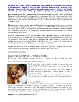 espiritual. No es pues simple manifestación de instinto y de sentimiento, sino también,
y principalmente, acto de la voluntad libre, destinado a mantenerse y a crecer en las
alegrias y dolores de la vida cotidiana, de modo que los esposos lleguen a ser un solo
corazón y una sola alma, y alcancen juntos su perfección humana".
Los padres somos los responsables de dar información sexual a nuestros hijos de
forma gradual, individual, clara, positiva y respetuosa. Siempre estaremos atentos a las
influencias recibidas sobre sexualidad en el ambiente que frecuentan, para clarificar las que
sean erróneas. En este aspecto de la educación es mejor adelantarse en las explicaciones
que llegar tarde.
El testimonio de nuestro matrimonio y la fidelidad con que cuidemos nuestro amor es la mejor
manera de transmitir, por contagio, que es el amor. La finalidad de la educación afectiva es la
educación para el amor. El egoísmo es el peor enemigo del amor auténtico. El olvido personal,
para hacer feliz al cónyuge y la generosidad, son los valores que transmitimos los padres y
que motivan a saber amar.
Por tanto, todo lo que sea dar oportunidades a los hijos para pensar en los demás; no
centrarse en ellos, ilusionarles en grandes ideales (podrían ser bibliotecas ambulantes, pero
sin ideales no serían nada); tener dominio personal (que no es represión); incrementar las
virtudes humanas: sinceridad, fortaleza, sobriedad, etc... Todo esto será educar para el
amor.Pués en el amor se es feliz cuando se va a dar y no a buscar.
Vienen bien aquí para terminar aquellos versos de Antonio Machado: "Moneda que está en la
mano quizás se deba guardar, la monedita del ama se pierde si no se da"
Tema 4: Autoridad y libertad
Educar en la libertad y responsabilidad
El hombre puede educarse porque es libre y puede ser libre porque se educa
Por: Victoria Cardona, educadora familiar | Fuente: e-cristians.net
Uno de los grandes objetivos en la educación de nuestros hijos es la
educación en la libertad. Una libertad entendida para conseguir hacer el
bien.
Para educar a nuestros hijos en la libertad, los padres, hemos de
esforzarnos en mejorar personalmente y ayudar a mejorar a los hijos.
Dice el profesor Yela:
"El hombre puede educarse porque es libre y puede ser libre porque se
educa, solo se educa al hombre liberándolo, sólo se libera educándole".
Educar en la libertad
Es fomentar más autonomía y más responsabilidad en quien se educa.
Respecto a la autonomía es importante conseguir: Que tengan iniciativas. Que sepan elegir. Que sean
consecuentes. Recuerdo la anécdota de aquel niño pequeño a quien preguntaban la definición de jersey
y contestaba: "prenda que nos ponemos cuando la abuelita tiene frío". También es bueno que por decidir
corran el riesgo de equivocarse, ya que "la experiencia es la madre de la ciencia".
Respecto a la responsabilidad apoyarse en:
 