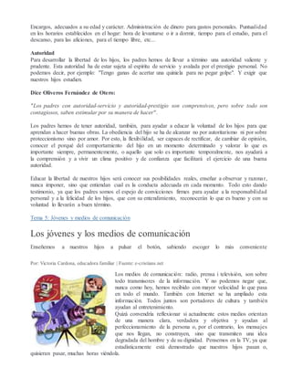 Encargos, adecuados a su edad y carácter. Administración de dinero para gastos personales. Puntualidad
en los horarios establecidos en el hogar: hora de levantarse o ir a dormir, tiempo para el estudio, para el
descanso, para las aficiones, para el tiempo libre, etc...
Autoridad
Para desarrollar la libertad de los hijos, los padres hemos de llevar a término una autoridad valiente y
prudente. Esta autoridad ha de estar sujeta al espíritu de servicio y avalada por el prestigio personal. No
podemos decir, por ejemplo: "Tengo ganas de acertar una quiniela para no pegar golpe". Y exigir que
nuestros hijos estudien.
Dice Oliveros Fernández de Otero:
"Los padres con autoridad-servicio y autoridad-prestigio son comprensivos, pero sobre todo son
contagiosos, saben estimular por su manera de hacer".
Los padres hemos de tener autoridad, también, para ayudar a educar la voluntad de los hijos para que
aprendan a hacer buenas obras. La obediencia del hijo se ha de alcanzar no por autoritarismo ni por sobre
proteccionismo sino por amor. Por esto, la flexibilidad, ser capaces de rectificar, de cambiar de opinión,
conocer el porqué del comportamiento del hijo en un momento determinado y valorar lo que es
importante siempre, permanentemente, o aquello que solo es importante temporalmente, nos ayudará a
la comprensión y a vivir un clima positivo y de confianza que facilitará el ejercicio de una buena
autoridad.
Educar la libertad de nuestros hijos será conocer sus posibilidades reales, enseñar a observar y razonar,
nunca imponer, sino que entiendan cual es la conducta adecuada en cada momento. Todo esto dando
testimonio, ya que los padres somos el espejo de convicciones firmes para ayudar a la responsabilidad
personal y a la felicidad de los hijos, que con su entendimiento, reconocerán lo que es bueno y con su
voluntad lo llevarán a buen término.
Tema 5: Jóvenes y medios de comunicación
Los jóvenes y los medios de comunicación
Enseñemos a nuestros hijos a pulsar el botón, sabiendo escoger lo más conveniente
Por: Victoria Cardona, educadora familiar | Fuente: e-cristians.net
Los medios de comunicación: radio, prensa i televisión, son sobre
todo transmisores de la información. Y no podemos negar que,
nunca como hoy, hemos recibido con mayor velocidad lo que pasa
en todo el mundo. También con Internet se ha ampliado esta
información. Todos juntos son portadores de cultura y también
ayudan al entretenimiento.
Quizá convendría reflexionar si actualmente estos medios orientan
de una manera clara, verdadera y objetiva y ayudan al
perfeccionamiento de la persona o, por el contrario, los mensajes
que nos llegan, no construyen, sino que transmiten una idea
degradada del hombre y de su dignidad. Pensemos en la TV, ya que
estadísticamente está demostrado que nuestros hijos pasan o,
quisieran pasar, muchas horas viéndola.
 