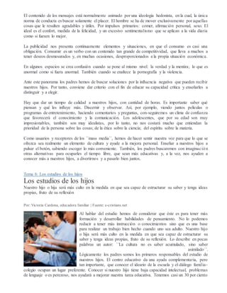 El contenido de los mensajes está normalmente animado por una ideología hedonista, en la cual, la única
norma de conducta es buscar solamente el placer. El hombre se ha de mover exclusivamente por aquellas
cosas que le resulten agradables y útiles. Por impulsos primarios: comer, afirmación personal, sexo. El
ideal es el confort, medida de la felicidad, y un excesivo sentimentalismo que se aplican a la vida diaria
como si fuesen lo mejor.
La publicidad nos presenta continuamente elementos y situaciones, en que el consumo es casi una
obligación. Consumir es un verbo con un contenido tan grande de competitividad, que lleva a muchos a
tener deseos desmesurados y, en muchas ocasiones, desproporcionados a la propia situación económica.
En algunos espacios se crea confusión cuando se pone al mismo nivel: la verdad y la mentira; lo que es
anormal como si fuera anormal. También cuando se enaltece la pornografía y la violencia.
Ante este panorama los padres hemos de buscar soluciones por la influencia negativa que pueden recibir
nuestros hijos. Por tanto, conviene dar criterio con el fin de educar su capacidad crítica y enseñarles a
distinguir y a elegir.
Hay que dar un tiempo de calidad a nuestros hijos, con cantidad de horas. Es importante saber qué
piensan y qué les influye más. Discernir y observar. Así, por ejemplo, viendo juntos películas o
programas de entretenimiento, haciendo comentarios y preguntas, con-seguiremos un clima de confianza
que favorecerá el conocimiento y la comunicación. Los adolescentes, que por su edad son muy
impresionables, también son muy idealistas, por lo tanto, no nos costará mucho que entiendan la
prioridad de la persona sobre las cosas; de la ética sobre la ciencia; del espíritu sobre la materia.
Como usuarios y receptores de los ´´mass media´´, hemos de hacer sentir nuestra voz para que lo que se
ofrezca sea realmente un elemento de cultura y ayude a la mejora personal. Enseñar a nuestros hijos a
pulsar el botón, sabiendo escoger lo más conveniente. También, los padres buscaremos con imaginación
otras alternativas para ocuparles el tiempo libre, que sean más educativas y, a la vez, nos ayuden a
conocer más a nuestros hijos, a divertirnos y a pasarlo bien juntos.
Tema 6: Los estudios de los hijos
Los estudios de los hijos
Nuestro hijo o hija será más culto en la medida en que sea capaz de estructurar su saber y tenga ideas
propias, fruto de su reflexión
Por: Victoria Cardona, educadora familiar | Fuente: e-cristians.net
Al hablar del estudio hemos de considerar que éste es para tener más
formación y desarrollar habilidades de pensamiento. No lo podemos
reducir a tener más instrucción o conocimientos sino que es una base
para realizar un trabajo bien hecho cuando uno sea adulto. Nuestro hijo
o hija será más culto en la medida en que sea capaz de estructurar su
saber y tenga ideas propias, fruto de su reflexión. Lo describe en pocas
palabras un autor: ´´La cultura no es saber acumulado, sino saber
asimilado´´.
Lógicamente los padres somos los primeros responsables del estudio de
nuestros hijos. El centro educativo da una ayuda complementaria, pero
tan importante, que conocer el ideario de la escuela y el diálogo familia-
colegio ocupan un lugar preferente. Conocer si nuestro hijo tiene baja capacidad intelectual, problemas
de lenguaje o es perezoso, nos ayudará a mejorar nuestra tarea educativa. Tenemos casi un 30 por ciento
 