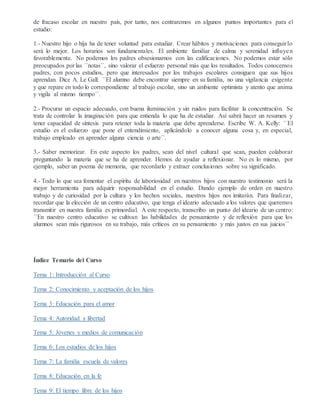 de fracaso escolar en nuestro país, por tanto, nos centraremos en algunos puntos importantes para el
estudio:
1.- Nuestro hijo o hija ha de tener voluntad para estudiar. Crear hábitos y motivaciones para conseguirlo
será lo mejor. Los horarios son fundamentales. El ambiente familiar de calma y serenidad influyen
favorablemente. No podemos los padres obsesionarnos con las calificaciones. No podemos estar sólo
preocupados por las ´´notas´´, sino valorar el esfuerzo personal más que los resultados. Todos conocemos
padres, con pocos estudios, pero que interesados por los trabajos escolares consiguen que sus hijos
aprendan. Dice A. Le Gall: ´´El alumno debe encontrar siempre en su familia, no una vigilancia exigente
y que repare en todo lo correspondiente al trabajo escolar, sino un ambiente optimista y atento que anima
y vigila al mismo tiempo´´.
2.- Procurar un espacio adecuado, con buena iluminación y sin ruidos para facilitar la concentración. Se
trata de controlar la imaginación para que entienda lo que ha de estudiar. Así sabrá hacer un resumen y
tener capacidad de síntesis para retener toda la materia que debe aprenderse. Escribe W. A. Kelly: ´´El
estudio es el esfuerzo que pone el entendimiento, aplicándolo a conocer alguna cosa y, en especial,
trabajo empleado en aprender alguna ciencia o arte´´.
3.- Saber memorizar. En este aspecto los padres, sean del nivel cultural que sean, pueden colaborar
preguntando la materia que se ha de aprender. Hemos de ayudar a reflexionar. No es lo mismo, por
ejemplo, saber un poema de memoria, que recordarlo y extraer conclusiones sobre su significado.
4.- Todo lo que sea fomentar el espíritu de laboriosidad en nuestros hijos con nuestro testimonio será la
mejor herramienta para adquirir responsabilidad en el estudio. Dando ejemplo de orden en nuestro
trabajo y de curiosidad por la cultura y los hechos sociales, nuestros hijos nos imitarán. Para finalizar,
recordar que la elección de un centro educativo, que tenga el ideario adecuado a los valores que queremos
transmitir en nuestra familia es primordial. A este respecto, transcribo un punto del ideario de un centro:
´´En nuestro centro educativo se cultivan las habilidades de pensamiento y de reflexión para que los
alumnos sean más rigurosos en su trabajo, más críticos en su pensamiento y más justos en sus juicios´´
Índice Temario del Curso
Tema 1: Introducción al Curso
Tema 2: Conocimiento y aceptación de los hijos
Tema 3: Educación para el amor
Tema 4: Autoridad y libertad
Tema 5: Jóvenes y medios de comunicación
Tema 6: Los estudios de los hijos
Tema 7: La familia escuela de valores
Tema 8: Educación en la fe
Tema 9: El tiempo libre de los hijos
 