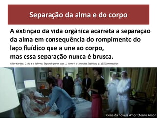 Separação da alma e do corpo
A extinção da vida orgânica acarreta a separação
da alma em consequência do rompimento do
laço fluídico que a une ao corpo,
mas essa separação nunca é brusca.
Allan Kardec: O céu e o inferno. Segunda parte, cap. 1, item 4. o Livro dos Espíritos, q. 155 Comentários
Cena da novela Amor Eterno Amor
 