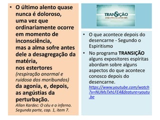 • O último alento quase
nunca é doloroso,
uma vez que
ordinariamente ocorre
em momento de
inconsciência,
mas a alma sofre antes
dele a desagregação da
matéria,
nos estertores
(respiração anormal e
ruidosa dos moribundos)
da agonia, e, depois,
as angústias da
perturbação.
Allan Kardec: O céu e o inferno.
Segunda parte, cap. 1, item 7.
• O que acontece depois do
desencarne - Segundo o
Espiritismo
• No programa TRANSIÇÃO
alguns expositores espíritas
abordam sobre alguns
aspectos do que acontece
conosco depois do
desencarne.
https://www.youtube.com/watch
?v=NUMsTxhLFE4&feature=youtu
.be
 