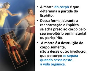 • A morte do corpo é que
determina a partida do
Espírito.
• Dessa forma, durante a
reencarnação o Espírito
se acha preso ao corpo pelo
seu envoltório semimaterial
ou perispírito.
• A morte é a destruição do
corpo somente,
não a desse outro invólucro,
que do corpo se separa
quando cessa neste
a vida orgânica.
 