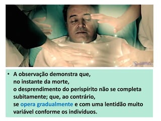 • A observação demonstra que,
no instante da morte,
o desprendimento do perispírito não se completa
subitamente; que, ao contrário,
se opera gradualmente e com uma lentidão muito
variável conforme os indivíduos.
 