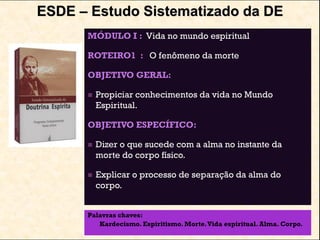 ESDE – Estudo Sistematizado da DE
MÓDULO I : Vida no mundo espiritual
ROTEIRO1 : O fenômeno da morte
OBJETIVO GERAL:
 Propiciar conhecimentos da vida no Mundo
Espiritual.
OBJETIVO ESPECÍFICO:
 Dizer o que sucede com a alma no instante da
morte do corpo físico.
 Explicar o processo de separação da alma do
corpo.
Palavras chaves:
Kardecismo. Espiritismo. Morte.Vida espiritual. Alma. Corpo.
 