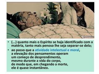 • (...) quanto mais o Espírito se haja identificado com a
matéria, tanto mais penoso lhe seja separar-se dela;
• ao passo que a atividade intelectual e moral,
a elevação dos pensamentos operam
um começo de desprendimento,
mesmo durante a vida do corpo,
de modo que, em chegando a morte,
ele é quase instantâneo.
 