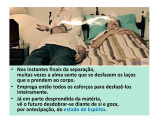 • Nos instantes finais da separação,
muitas vezes a alma sente que se desfazem os laços
que a prendem ao corpo.
• Emprega então todos os esforços para desfazê-los
inteiramente.
• Já em parte desprendida da matéria,
vê o futuro desdobrar-se diante de si e goza,
por antecipação, do estado de Espírito.
 