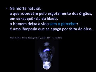 • Na morte natural,
a que sobrevém pelo esgotamento dos órgãos,
em consequência da idade,
o homem deixa a vida sem o perceber:
é uma lâmpada que se apaga por falta de óleo.
Allan Kardec: O livro dos espíritos, questão 154 – comentário
 