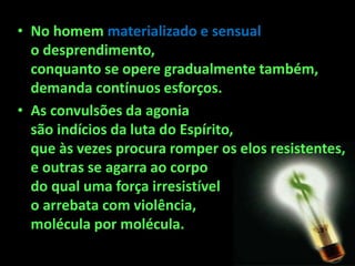 • No homem materializado e sensual
o desprendimento,
conquanto se opere gradualmente também,
demanda contínuos esforços.
• As convulsões da agonia
são indícios da luta do Espírito,
que às vezes procura romper os elos resistentes,
e outras se agarra ao corpo
do qual uma força irresistível
o arrebata com violência,
molécula por molécula.
 