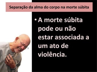 •A morte súbita
pode ou não
estar associada a
um ato de
violência.
Separação da alma do corpo na morte súbita
 