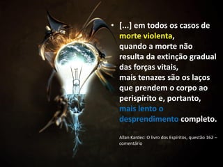 • [...] em todos os casos de
morte violenta,
quando a morte não
resulta da extinção gradual
das forças vitais,
mais tenazes são os laços
que prendem o corpo ao
perispírito e, portanto,
mais lento o
desprendimento completo.
Allan Kardec: O livro dos Espíritos, questão 162 –
comentário
 