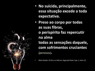 • No suicida, principalmente,
essa situação excede a toda
expectativa.
• Preso ao corpo por todas
as suas fibras,
o perispírito faz repercutir
na alma
todas as sensações daquele,
com sofrimentos cruciantes
(penosos).
• Allan Kardec: O Céu e o Inferno. Segunda Parte, Cap. 1, item 12.
 