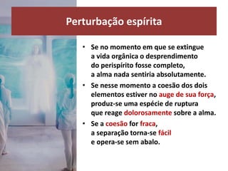 • Se no momento em que se extingue
a vida orgânica o desprendimento
do perispírito fosse completo,
a alma nada sentiria absolutamente.
• Se nesse momento a coesão dos dois
elementos estiver no auge de sua força,
produz-se uma espécie de ruptura
que reage dolorosamente sobre a alma.
• Se a coesão for fraca,
a separação torna-se fácil
e opera-se sem abalo.
Perturbação espírita
 