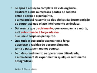• Se após a cessação completa da vida orgânica,
existirem ainda numerosos pontos de contato
entre o corpo e o perispírito,
a alma poderá ressentir-se dos efeitos da decomposição
do corpo, até que o laço inteiramente se desfaça.
• Daí resulta que o sofrimento, que acompanha a morte,
está subordinado à força adesiva
que une o corpo ao perispírito.
• Que tudo o que puder atenuar essa força,
e acelerar a rapidez do desprendimento,
torna a passagem menos penosa.
• Se o desprendimento se operar sem dificuldade,
a alma deixará de experimentar qualquer sentimento
desagradável.
Kardec: O Céu e o Inferno
 