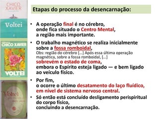 • A operação final é no cérebro,
onde fica situado o Centro Mental,
a região mais importante.
• O trabalho magnético se realiza inicialmente
sobre a fossa romboidal,
Obs: região do cérebro […] Após essa última operação
magnética, sobre a fossa romboidal, […]
sobrevém o estado de coma,
embora o Espírito esteja ligado — e bem ligado
ao veículo físico.
• Por fim,
o ocorre o último desatamento do laço fluídico,
em nível de sistema nervoso central.
• Só então está concluído desligamento perispiritual
do corpo físico,
concluindo a desencarnação.
Etapas do processo da desencarnação:
 