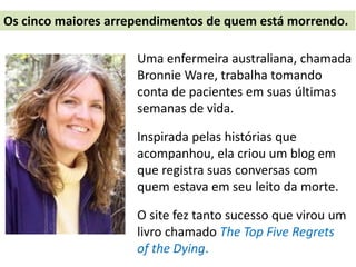Uma enfermeira australiana, chamada
Bronnie Ware, trabalha tomando
conta de pacientes em suas últimas
semanas de vida.
Inspirada pelas histórias que
acompanhou, ela criou um blog em
que registra suas conversas com
quem estava em seu leito da morte.
O site fez tanto sucesso que virou um
livro chamado The Top Five Regrets
of the Dying.
Os cinco maiores arrependimentos de quem está morrendo.
 