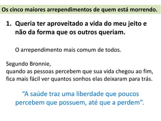 1. Queria ter aproveitado a vida do meu jeito e
não da forma que os outros queriam.
O arrependimento mais comum de todos.
Segundo Bronnie,
quando as pessoas percebem que sua vida chegou ao fim,
fica mais fácil ver quantos sonhos elas deixaram para trás.
“A saúde traz uma liberdade que poucos
percebem que possuem, até que a perdem”.
Os cinco maiores arrependimentos de quem está morrendo.
 