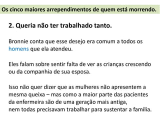 2. Queria não ter trabalhado tanto.
Bronnie conta que esse desejo era comum a todos os
homens que ela atendeu.
Eles falam sobre sentir falta de ver as crianças crescendo
ou da companhia de sua esposa.
Isso não quer dizer que as mulheres não apresentem a
mesma queixa – mas como a maior parte das pacientes
da enfermeira são de uma geração mais antiga,
nem todas precisavam trabalhar para sustentar a família.
Os cinco maiores arrependimentos de quem está morrendo.
 