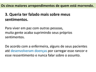 3. Queria ter falado mais sobre meus
sentimentos.
Para viver em paz com outras pessoas,
muita gente acaba suprimindo seus próprios
sentimentos.
De acordo com a enfermeira, alguns de seus pacientes
até desenvolveram doenças por carregar esse rancor e
esse ressentimento e nunca falar sobre o assunto.
Os cinco maiores arrependimentos de quem está morrendo.
 