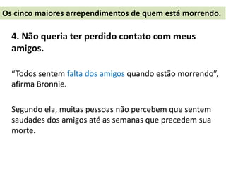 4. Não queria ter perdido contato com meus
amigos.
“Todos sentem falta dos amigos quando estão morrendo”,
afirma Bronnie.
Segundo ela, muitas pessoas não percebem que sentem
saudades dos amigos até as semanas que precedem sua
morte.
Os cinco maiores arrependimentos de quem está morrendo.
 