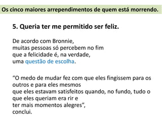 5. Queria ter me permitido ser feliz.
De acordo com Bronnie,
muitas pessoas só percebem no fim
que a felicidade é, na verdade,
uma questão de escolha.
“O medo de mudar fez com que eles fingissem para os
outros e para eles mesmos
que eles estavam satisfeitos quando, no fundo, tudo o
que eles queriam era rir e
ter mais momentos alegres”,
conclui.
Os cinco maiores arrependimentos de quem está morrendo.
 