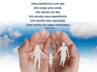 Uma existência é um ato.
Um corpo uma veste.
Um século um dia.
Um serviço uma experiência.
Um triunfo uma aquisição.
Uma morte um sopro renovador.
André Luiz
 
