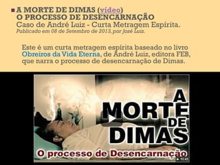  A MORTE DE DIMAS (vídeo)
O PROCESSO DE DESENCARNAÇÃO
Caso de André Luiz - Curta Metragem Espírita.
Publicado em 08 de Setembro de 2013,por José Luiz.
Este é um curta metragem espírita baseado no livro
Obreiros da Vida Eterna, de André Luiz, editora FEB,
que narra o processo de desencarnação de Dimas.
 