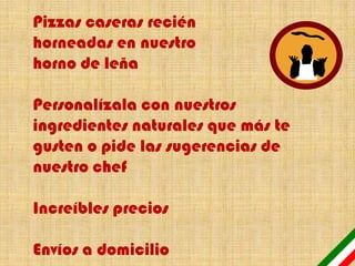 Pizzas caseras recién
horneadas en nuestro
horno de leña

Personalízala con nuestros
ingredientes naturales que más te
gusten o pide las sugerencias de
nuestro chef

Increíbles precios

Envíos a domicilio
 