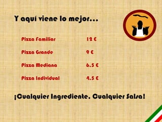 Y aquí viene lo mejor…

  Pizza Familiar     12 €

  Pizza Grande       9€

  Pizza Mediana      6,5 €

  Pizza Individual   4,5 €


¡Cualquier Ingrediente, Cualquier Salsa!
 