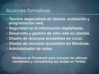 Acciones formativas
 Tecnico especialista en diseño, animación y
    programación web.
   Seguridad en la información digitalizada.
   Desarrollo y gestión de sitio web en Joomla.
   Diseño de recursos accesibles en Linux.
   Diseño de recursos accesibles en Windows.
   Administrador de redes.

     Visitanos en Facebook para conocer las últimas
     novedades y consultanos tus dudas en Twitter.
 