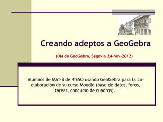 Creando adeptos a GeoGebra
             (Día de GeoGebra. Segovia 24-nov-2012)




Alumnos de MAT-B de 4ºESO usando GeoGebra para la co-
  elaboración de su curso Moodle (base de datos, foros,
             tareas, concurso de cuadros).
 