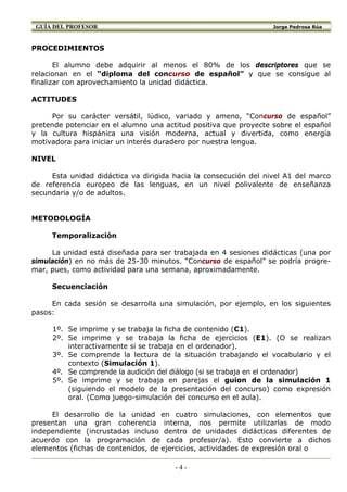 GUÍA DEL PROFESOR                                                Jorge Pedrosa Rúa



PROCEDIMIENTOS

       El alumno debe adquirir al menos el 80% de los descriptores que se
relacionan en el “diploma del concurso de español” y que se consigue al
finalizar con aprovechamiento la unidad didáctica.

ACTITUDES

     Por su carácter versátil, lúdico, variado y ameno, “Concurso de español”
pretende potenciar en el alumno una actitud positiva que proyecte sobre el español
y la cultura hispánica una visión moderna, actual y divertida, como energía
motivadora para iniciar un interés duradero por nuestra lengua.

NIVEL

     Esta unidad didáctica va dirigida hacia la consecución del nivel A1 del marco
de referencia europeo de las lenguas, en un nivel polivalente de enseñanza
secundaria y/o de adultos.


METODOLOGÍA

     Temporalización

     La unidad está diseñada para ser trabajada en 4 sesiones didácticas (una por
simulación) en no más de 25-30 minutos. “Concurso de español” se podría progre-
mar, pues, como actividad para una semana, aproximadamente.

     Secuenciación

     En cada sesión se desarrolla una simulación, por ejemplo, en los siguientes
pasos:

     1º. Se imprime y se trabaja la ficha de contenido (C1).
     2º. Se imprime y se trabaja la ficha de ejercicios (E1). (O se realizan
         interactivamente si se trabaja en el ordenador).
     3º. Se comprende la lectura de la situación trabajando el vocabulario y el
         contexto (Simulación 1).
     4º. Se comprende la audición del diálogo (si se trabaja en el ordenador)
     5º. Se imprime y se trabaja en parejas el guion de la simulación 1
         (siguiendo el modelo de la presentación del concurso) como expresión
         oral. (Como juego-simulación del concurso en el aula).

     El desarrollo de la unidad en cuatro simulaciones, con elementos que
presentan una gran coherencia interna, nos permite utilizarlas de modo
independiente (incrustadas incluso dentro de unidades didácticas diferentes de
acuerdo con la programación de cada profesor/a). Esto convierte a dichos
elementos (fichas de contenidos, de ejercicios, actividades de expresión oral o

                                       -4-
 
