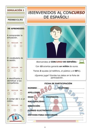 SIMULACIÓN 1
                      ¡BIENVENIDOS AL CONCURSO
                             DE ESPAÑOL!
FICHAS C1/E1



HE APRENDIDO:


A comprender la
simulación.

SÍ   REGULAR   NO




El vocabulario de
la sesión.
                            ¡Bienvenidos al CONCURSO DE ESPAÑOL!

                            Con 15 aciertos ganarás un millón de euros.
SÍ   REGULAR   NO

                          Tienes 3 ayudas (el teléfono, el público y el 50%).

                           ¿Quieres jugar? Escribe tus datos en la ficha de
A identificarte e                           participación.
identificar a tus
compañeros.                           FICHA DE PARTICIPACIÓN

                      NOMBRE:………………………………….TELÉFONO:………………………..
SÍ   REGULAR   NO
                      APELLIDOS:……………………………………………………………………………

                      EDAD:…………años. PROFESIÓN:…………………………………………
A contar del 1 a un
millón.               NACIONALIDAD: ………………………………………………………………….

SÍ   REGULAR   NO
                      DIRECCIÓN:………………………………………………………………………….

                      CORREO ELECTRÓNICO:………………………………………………………

                      MOTIVOS PARA CONCURSAR……………………………………………
                      ………………………………………………………………………………………………..
                      ………………………………………………………………………………………………..



                                      4
 